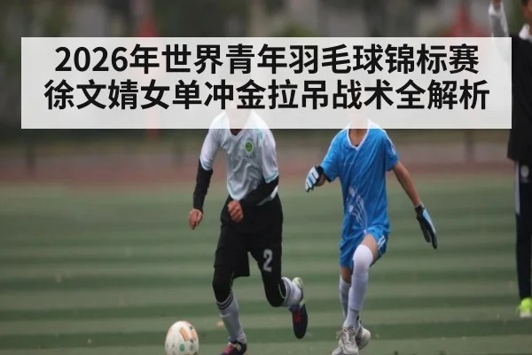 2026年世界青年羽毛球锦标赛徐文婧女单冲金拉吊战术全解析