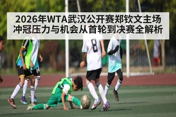 2026年WTA武汉公开赛郑钦文主场冲冠压力与机会从首轮到决赛全解析